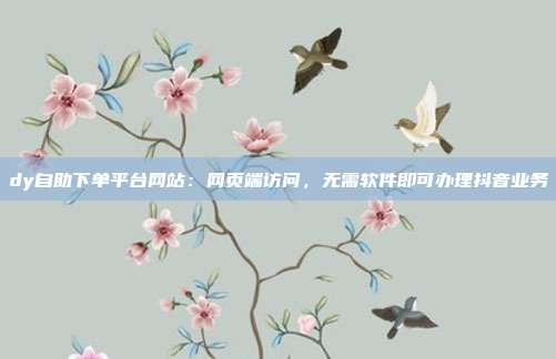dy自助下单平台网站:网页端访问,无需软件即可办理抖音业务