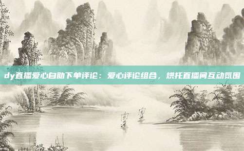 dy直播爱心自助下单评论:爱心评论组合,烘托直播间互动氛围
