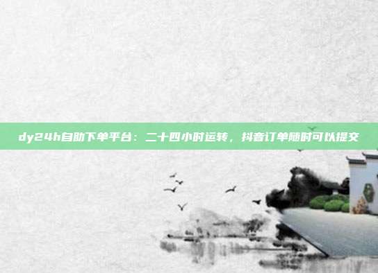 dy24h自助下单平台：二十四小时运转，抖音订单随时可以提交