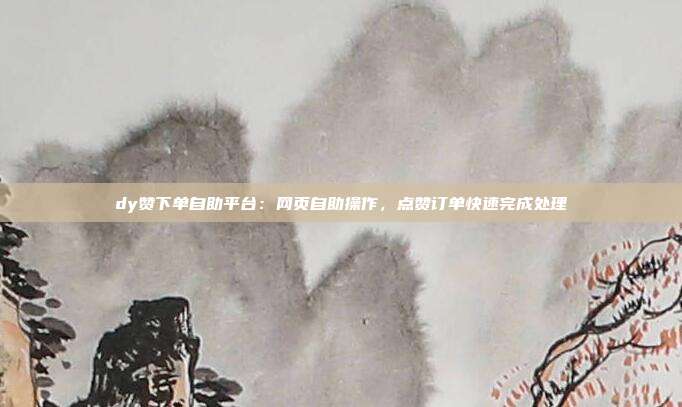 dy赞下单自助平台:网页自助操作,点赞订单快速完成处理