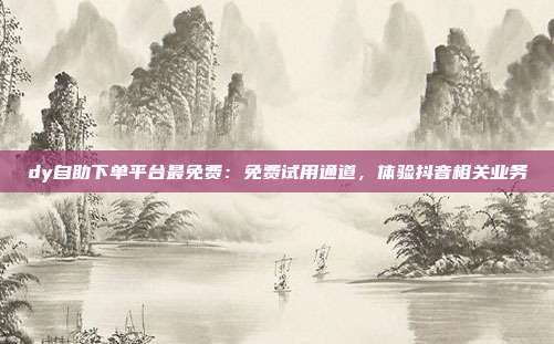 dy自助下单平台最免费:免费试用通道,体验抖音相关业务