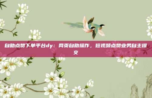 自助点赞下单平台dy:网页自助操作,短视频点赞业务自主提交