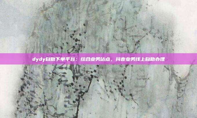 dydy自助下单平台：综合业务站点，抖音业务线上自助办理
