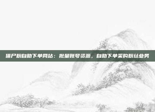 僵尸粉自助下单网站:批量账号资源,自助下单采购粉丝业务
