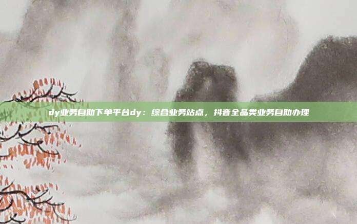 dy业务自助下单平台dy:综合业务站点,抖音全品类业务自助办理