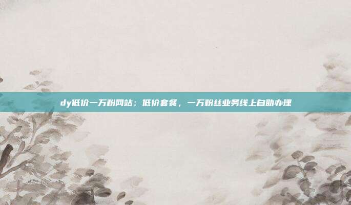 dy低价一万粉网站：低价套餐，一万粉丝业务线上自助办理