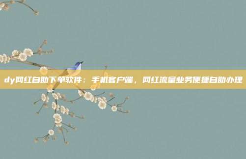 dy网红自助下单软件：手机客户端，网红流量业务便捷自助办理