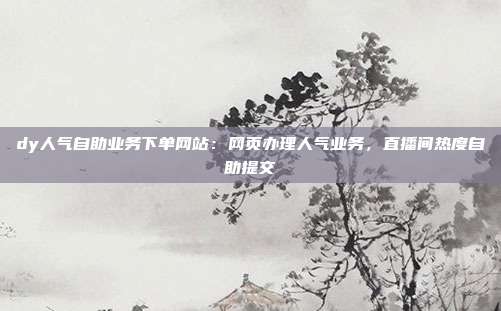 dy人气自助业务下单网站:网页办理人气业务,直播间热度自助提交