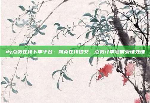dy点赞在线下单平台:网页在线提交,点赞订单随时受理处理