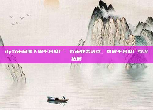 dy双击自助下单平台推广：双击业务站点，可做平台推广引流拓展