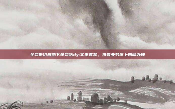 全网低价自助下单网站dy:实惠套餐,抖音业务线上自助办理