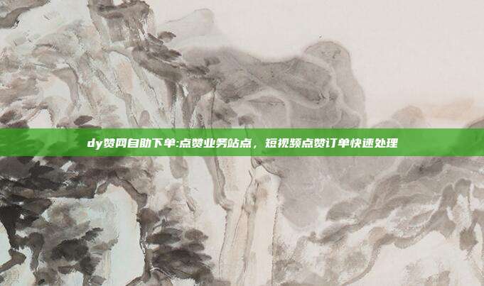dy赞网自助下单:点赞业务站点,短视频点赞订单快速处理