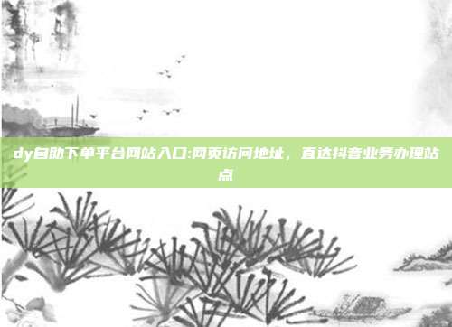 dy自助下单平台网站入口:网页访问地址，直达抖音业务办理站点