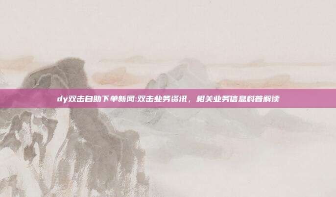 dy双击自助下单新闻:双击业务资讯,相关业务信息科普解读