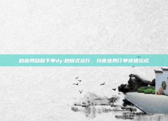 秒业务自助下单dy:秒模式运行，抖音业务订单快速完成