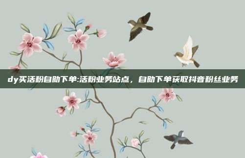 dy买活粉自助下单:活粉业务站点,自助下单获取抖音粉丝业务