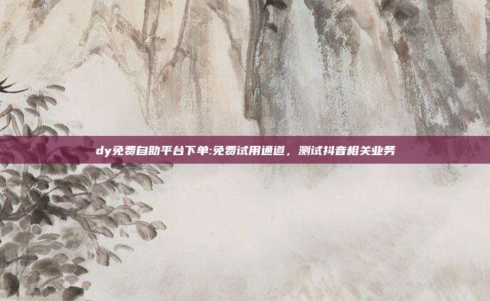 dy免费自助平台下单:免费试用通道,测试抖音相关业务