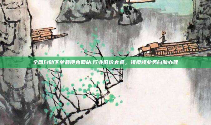 全网自助下单最便宜网站:行业低价套餐,短视频业务自助办理