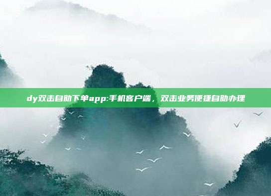 dy双击自助下单app:手机客户端,双击业务便捷自助办理