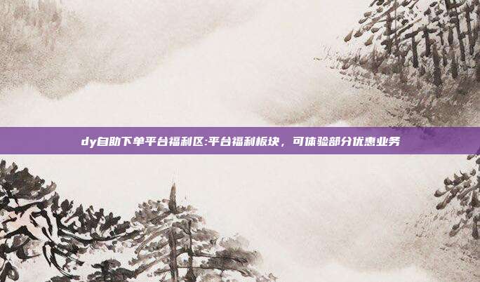 dy自助下单平台福利区:平台福利板块,可体验部分优惠业务