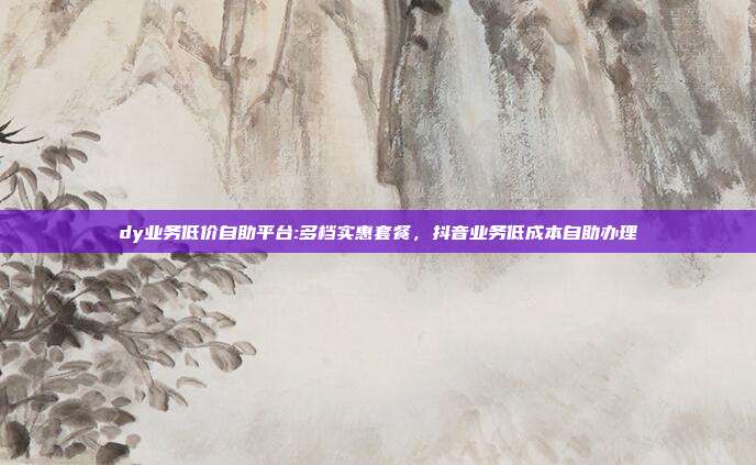 dy业务低价自助平台:多档实惠套餐，抖音业务低成本自助办理