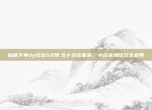 自助下单dy双击50赞:五十双击套餐,小成本测试双击业务