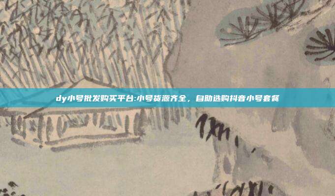 dy小号批发购买平台:小号货源齐全,自助选购抖音小号套餐