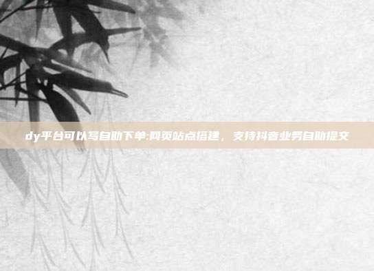 dy平台可以写自助下单:网页站点搭建，支持抖音业务自助提交