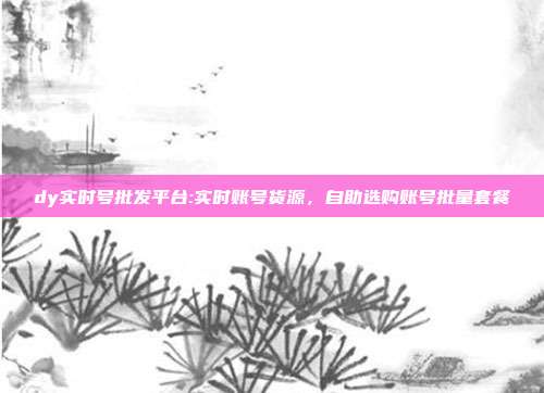 dy实时号批发平台:实时账号货源,自助选购账号批量套餐