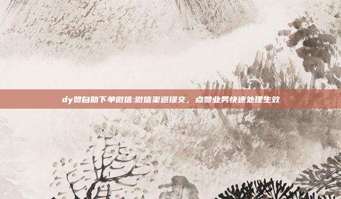 dy赞自助下单微信:微信渠道提交，点赞业务快速处理生效