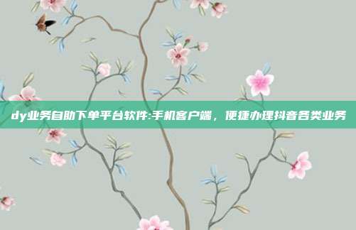 dy业务自助下单平台软件:手机客户端,便捷办理抖音各类业务