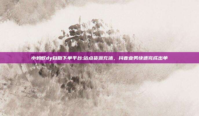 小蚂蚁dy自助下单平台:站点货源充沛，抖音业务快速完成出单