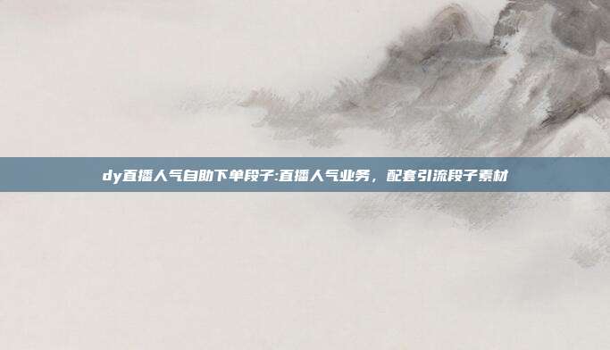dy直播人气自助下单段子:直播人气业务,配套引流段子素材