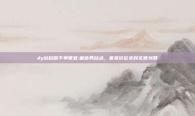 dy站自助下单便宜:量业务站点,套餐价位亲民实惠划算