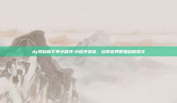 dy赞自助下单小程序:小程序渠道,点赞业务便捷自助提交