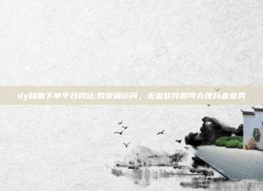 dy自助下单平台网站:网页端访问,无需软件即可办理抖音业务