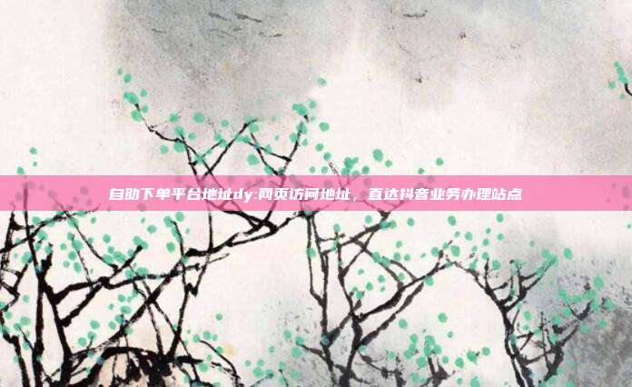 自助下单平台地址dy:网页访问地址,直达抖音业务办理站点
