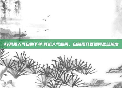 dy真机人气自助下单:真机人气业务,自助提升直播间互动热度
