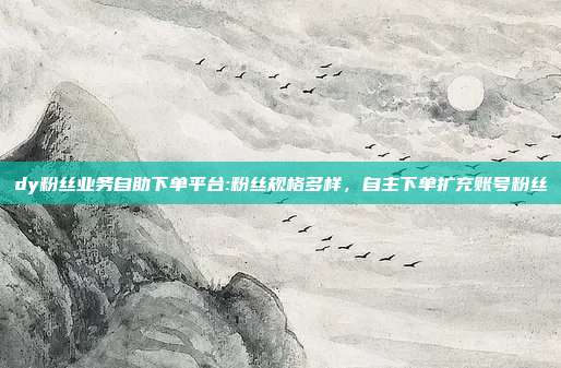 dy粉丝业务自助下单平台:粉丝规格多样，自主下单扩充账号粉丝