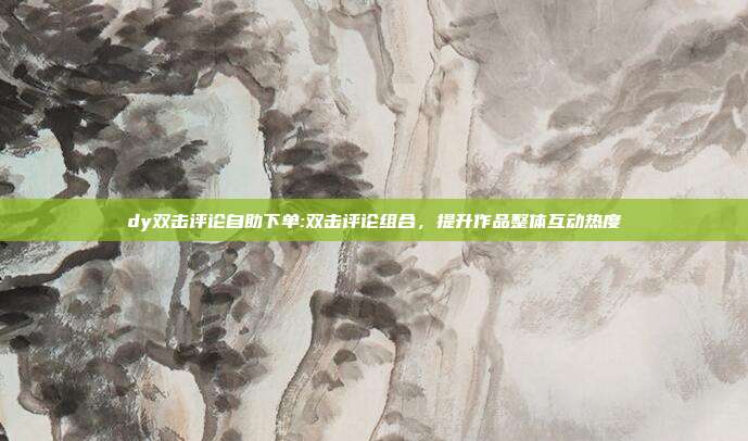dy双击评论自助下单:双击评论组合，提升作品整体互动热度