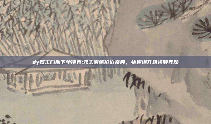 dy双击自助下单便宜:双击套餐价位亲民，快速提升短视频互动