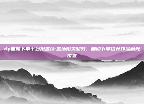 dy自助下单平台抢置顶:置顶相关业务,自助下单提升作品曝光位置
