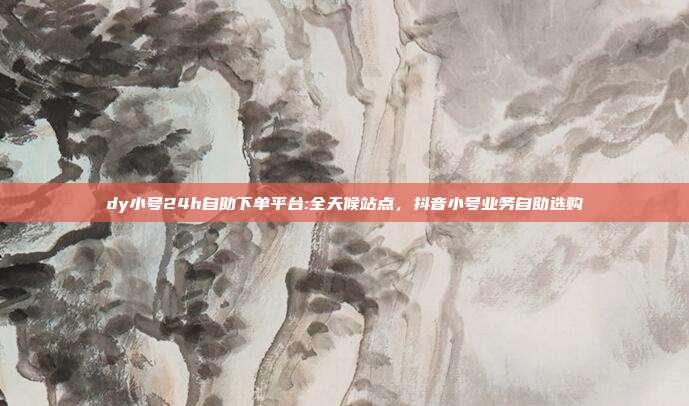dy小号24h自助下单平台:全天候站点,抖音小号业务自助选购