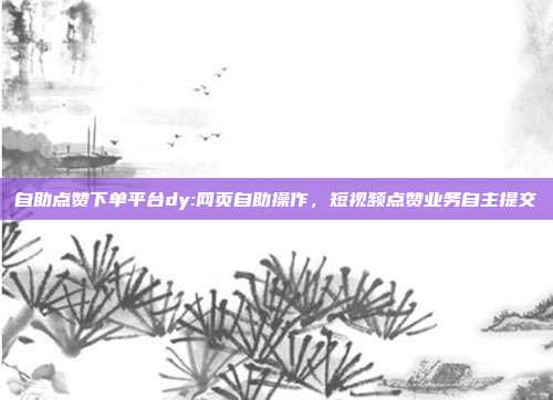 自助点赞下单平台dy:网页自助操作，短视频点赞业务自主提交