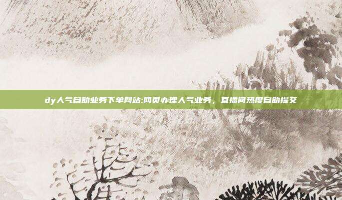 dy人气自助业务下单网站:网页办理人气业务，直播间热度自助提交