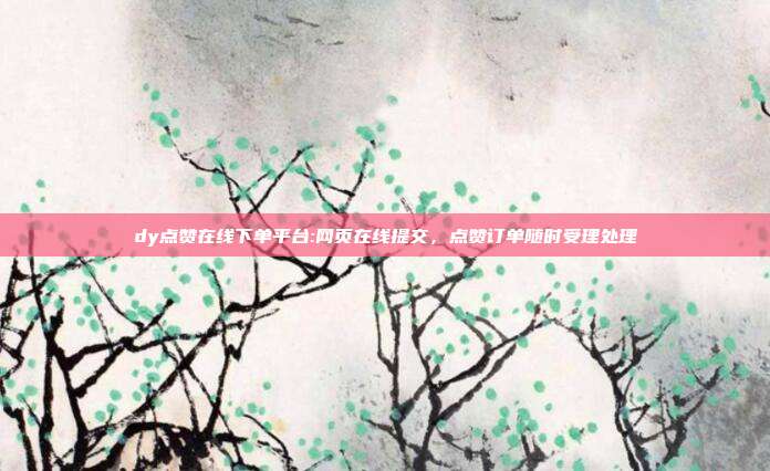 dy点赞在线下单平台:网页在线提交,点赞订单随时受理处理