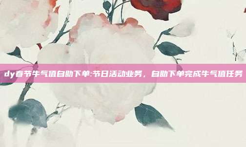 dy春节牛气值自助下单:节日活动业务,自助下单完成牛气值任务