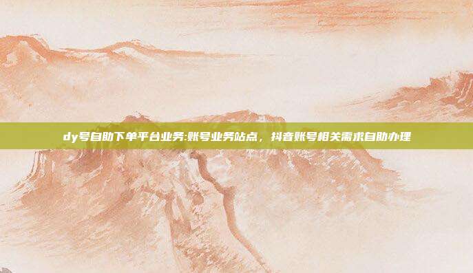 dy号自助下单平台业务:账号业务站点,抖音账号相关需求自助办理