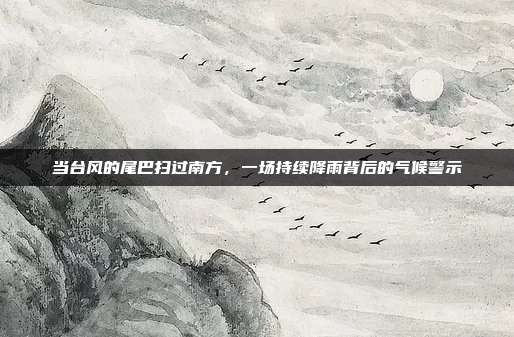 当台风的尾巴扫过南方，一场持续降雨背后的气候警示
