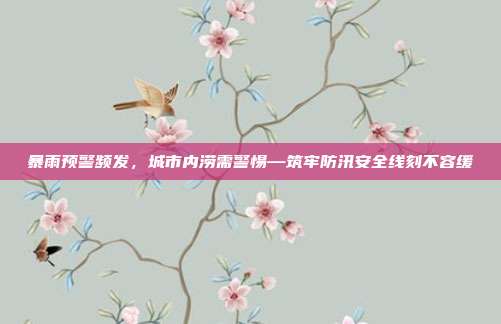 暴雨预警频发,城市内涝需警惕—筑牢防汛安全线刻不容缓